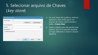 5. Selecionar arquivo de Chaves
(key store)
 Se você ainda não publicou nenhum
aplicativo, deve então gerar um
arquivo de chaves selecionando o
botão ‘Create New’
 Tenho cuidado para não perder esse
arquivo, pois só é possível atualizar
um app utilizando o mesmo arquivo
keystore
 