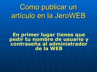 Como publicar un artículo en la JeroWEB En primer lugar tienes que pedir tu nombre de usuario y contraseña al administrador de la WEB 