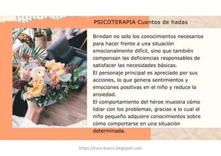 PSICOTERAPIA Cuentos de hadas
Brindan no solo los conocimientos necesarios
para hacer frente a una situación
emocionalmente difícil, sino que también
compensan las deficiencias responsables de
satisfacer las necesidades básicas.
El personaje principal es apreciado por sus
acciones, lo que genera sentimientos y
emociones positivas en el niño y reduce la
ansiedad.
El comportamiento del héroe muestra cómo
lidiar con los problemas, gracias a lo cual el
niño pequeño adquiere conocimientos sobre
cómo comportarse en una situación
determinada.
https://cura-kuens.blogspot.com
 