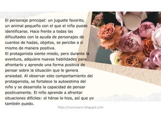 El personaje principal: un juguete favorito,
un animal pequeño con el que el niño puede
identificarse. Hace frente a todas las
dificultades con la ayuda de personajes de
cuentos de hadas, objetos, se percibe a sí
mismo de manera positiva.
El protagonista siente miedo, pero durante la
aventura, adquiere nuevas habilidades para
afrontarlo y aprende una forma positiva de
pensar sobre la situación que le genera
ansiedad. Al observar este comportamiento del
protagonista, se fortalece la autoestima del
niño y se desarrolla la capacidad de pensar
positivamente. El niño aprende a afrontar
situaciones difíciles: el héroe lo hizo, así que yo
también puedo.
https://cura-kuens.blogspot.com
 