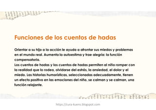 Funciones de los cuentos de hadas
Orientar a su hijo a la acción le ayuda a afrontar sus miedos y problemas
en el mundo real. Aumenta la autoestima y trae alegría: la función
compensatoria.
Los cuentos de hadas y los cuentos de hadas permiten al niño romper con
la realidad que lo rodea, olvidarse del estrés, la ansiedad, el dolor y el
miedo. Las historias humorísticas, seleccionadas adecuadamente, tienen
un efecto positivo en las emociones del niño, se calman y se calman, una
función relajante.
https://cura-kuens.blogspot.com
 