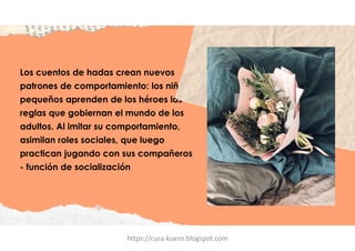 Los cuentos de hadas crean nuevos
patrones de comportamiento: los niños
pequeños aprenden de los héroes las
reglas que gobiernan el mundo de los
adultos. Al imitar su comportamiento,
asimilan roles sociales, que luego
practican jugando con sus compañeros
- función de socialización
https://cura-kuens.blogspot.com
 