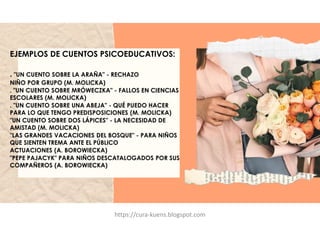 EJEMPLOS DE CUENTOS PSICOEDUCATIVOS:
. "UN CUENTO SOBRE LA ARAÑA" - RECHAZO
NIÑO POR GRUPO (M. MOLICKA)
. "UN CUENTO SOBRE MRÓWECZKA" - FALLOS EN CIENCIAS
ESCOLARES (M. MOLICKA)
. "UN CUENTO SOBRE UNA ABEJA" - QUÉ PUEDO HACER
PARA LO QUE TENGO PREDISPOSICIONES (M. MOLICKA)
"UN CUENTO SOBRE DOS LÁPICES" - LA NECESIDAD DE
AMISTAD (M. MOLICKA)
"LAS GRANDES VACACIONES DEL BOSQUE" - PARA NIÑOS
QUE SIENTEN TREMA ANTE EL PÚBLICO
ACTUACIONES (A. BOROWIECKA)
"PEPE PAJACYK" PARA NIÑOS DESCATALOGADOS POR SUS
COMPAÑEROS (A. BOROWIECKA)
https://cura-kuens.blogspot.com
 