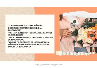 . 7- "NEDBALUSZEK FOX" PARA NIÑOS NO
QUIÉN PUEDE MANTENER EL PEDIDO (A.
BOROWIECKA)
"PIRATAS Y EL TESORO" - CÓMO AYUDAR A OTROS
(A. KOZŁOWSKA)
"DAR A CONSENTIMIENTO" - PARA NIÑOS MUERTOS
(A. BOROWIECKA)
"AGUJAS Y COCODRILOS DE LÁGRIMAS" PARA
NIÑOS QUE TIENEN MIEDO DE LA RECOGIDA DE
SANGRE (A. BOROWIECKA
https://cura-kuens.blogspot.com
 