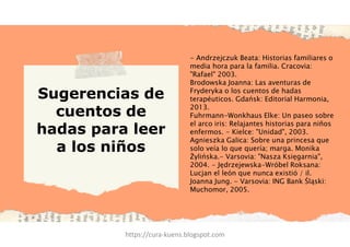 Sugerencias de
cuentos de
hadas para leer
a los niños
- Andrzejczuk Beata: Historias familiares o
media hora para la familia. Cracovia:
"Rafael" 2003.
Brodowska Joanna: Las aventuras de
Fryderyka o los cuentos de hadas
terapéuticos. Gdańsk: Editorial Harmonia,
2013.
Fuhrmann-Wonkhaus Elke: Un paseo sobre
el arco iris: Relajantes historias para niños
enfermos. - Kielce: "Unidad", 2003.
Agnieszka Galica: Sobre una princesa que
solo veía lo que quería; marga. Monika
Żylińska.- Varsovia: "Nasza Księgarnia",
2004. - Jędrzejewska-Wróbel Roksana:
Lucjan el león que nunca existió / il.
Joanna Jung. - Varsovia: ING Bank Śląski:
Muchomor, 2005.
https://cura-kuens.blogspot.com
 