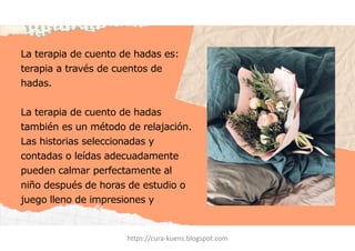 La terapia de cuento de hadas es:
terapia a través de cuentos de
hadas.
La terapia de cuento de hadas
también es un método de relajación.
Las historias seleccionadas y
contadas o leídas adecuadamente
pueden calmar perfectamente al
niño después de horas de estudio o
juego lleno de impresiones y
emociones.
https://cura-kuens.blogspot.com
 