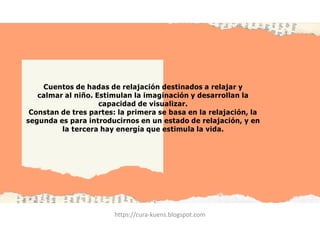 Cuentos de hadas de relajación destinados a relajar y
calmar al niño. Estimulan la imaginación y desarrollan la
capacidad de visualizar.
Constan de tres partes: la primera se basa en la relajación, la
segunda es para introducirnos en un estado de relajación, y en
la tercera hay energía que estimula la vida.
https://cura-kuens.blogspot.com
 