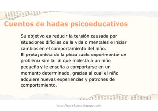 Cuentos de hadas psicoeducativos
Su objetivo es reducir la tensión causada por
situaciones difíciles de la vida o mentales e iniciar
cambios en el comportamiento del niño.
El protagonista de la pieza suele experimentar un
problema similar al que molesta a un niño
pequeño y le enseña a comportarse en un
momento determinado, gracias al cual el niño
adquiere nuevas experiencias y patrones de
comportamiento.
https://cura-kuens.blogspot.com
 