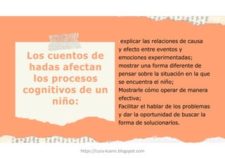 ·explicar las relaciones de causa
y efecto entre eventos y
emociones experimentadas;
mostrar una forma diferente de
pensar sobre la situación en la que
se encuentra el niño;
Mostrarle cómo operar de manera
efectiva;
Facilitar el hablar de los problemas
y dar la oportunidad de buscar la
forma de solucionarlos.
Los cuentos de
hadas afectan
los procesos
cognitivos de un
niño:
https://cura-kuens.blogspot.com
 