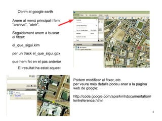 Obrim el google earth

Anem al menú principal i fem
“archivo”, “abrir”.

Seguidament anem a buscar
el fitxer:

el_que_sigui.klm

per un track el_que_sigui.gpx

que hem fet en el pas anterior
   El resultat ha estat aquest


                                 Podem modificar el fitxer, etc.
                                 per veure més detalls podeu anar a la pàgina
                                 web de google:

                                 http://code.google.com/apis/kml/documentation/
                                 kmlreference.html


                                                                                  4
 