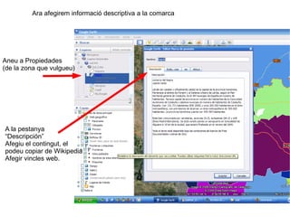 Ara afegirem informació descriptiva a la comarca




Aneu a Propiedades
(de la zona que vulgueu)




A la pestanya
“Descripción”
Afegiu el contingut, el
podeu copiar de Wikipedia
Afegir vincles web.




                                                            9
 