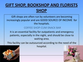 GIFT SHOP, BOOKSHOP AND FLORISTS
              SHOP
     Gift shops are often run by volunteers are becoming
increasingly popular and are GOOD SOURCE OF INCOME for
                           the hospitals.
                 COFFEE SHOP-CUM-SNACK BAR
   It is an essential facility for outpatients and emergency
   patients, especially in the night, and should be close to
                           waiting area.
 This facility can be outsourced according to the need of the
                              hospital.
 