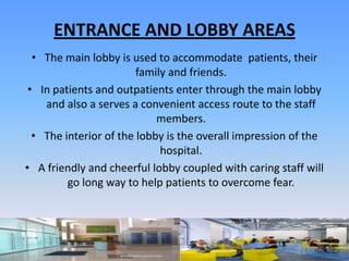 ENTRANCE AND LOBBY AREAS
  • The main lobby is used to accommodate patients, their
                        family and friends.
 • In patients and outpatients enter through the main lobby
    and also a serves a convenient access route to the staff
                            members.
  • The interior of the lobby is the overall impression of the
                             hospital.
• A friendly and cheerful lobby coupled with caring staff will
         go long way to help patients to overcome fear.
 