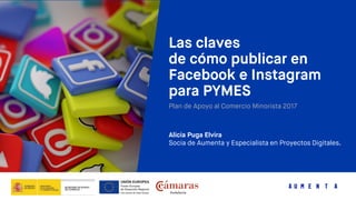 Las claves
de cómo publicar en
Facebook e Instagram
para PYMES
Plan de Apoyo al Comercio Minorista 2017
Alicia Puga Elvira
Socia de Aumenta y Especialista en Proyectos Digitales.
 