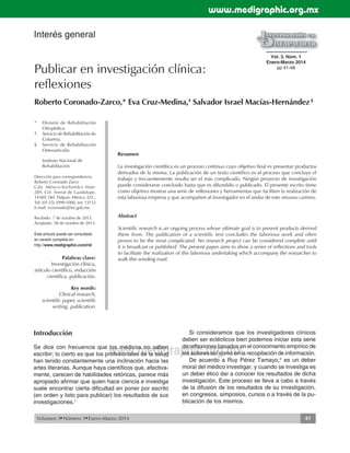 www.medigraphic.org.mx 
Publicar en investigación clínica: 
reflexiones 
Roberto Coronado-Zarco,* Eva Cruz-Medina,‡ Salvador Israel Macías-Hernández § 
Introducción 
Se dice con frecuencia que los médicos no saben 
escribir; lo cierto es que los profesionales de la salud 
han tenido constantemente una inclinación hacia las 
artes literarias. Aunque haya científi cos que, efectiva-mente, 
Si consideramos que los investigadores clínicos 
deben ser eclécticos bien podemos iniciar esta serie 
de refl exiones basados en el conocimiento empírico de 
los autores así como en la recopilación de información. 
www.medigraphic.org.mx 
* División de Rehabilitación 
Ortopédica. 
‡ Servicio de Rehabilitación de 
Columna. 
§ Servicio de Rehabilitación 
Osteoarticular. 
Instituto Nacional de 
Rehabilitación 
Dirección para correspondencia: 
Roberto Coronado Zarco 
Calz. México-Xochimilco Núm. 
289, Col. Arenal de Guadalupe, 
14389, Del. Tlalpan. México, D.F., 
Tel: (01-55) 5999-1000, ext. 13152 
E-mail: rcoronado@inr.gob.mx 
Recibido: 7 de octubre de 2013. 
Aceptado: 28 de octubre de 2013. 
Este artículo puede ser consultado 
en versión completa en: 
http://www.medigraphic.com/rid 
Resumen 
La investigación científica es un proceso continuo cuyo objetivo final es presentar productos 
derivados de la misma. La publicación de un texto científico es el proceso que concluye el 
trabajo y frecuentemente resulta ser el más complicado. Ningún proyecto de investigación 
puede considerarse concluido hasta que es difundido o publicado. El presente escrito tiene 
como objetivo mostrar una serie de reflexiones y herramientas que faciliten la realización de 
esta laboriosa empresa y que acompañen al investigador en el andar de este sinuoso camino. 
Abstract 
Scientific research is an ongoing process whose ultimate goal is to present products derived 
there from. The publication of a scientific text concludes the laborious work and often 
proves to be the most complicated. No research project can be considered complete until 
it is broadcast or published. The present paper aims to show a series of reflections and tools 
to facilitate the realization of this laborious undertaking which accompany the researcher to 
walk this winding road. 
Interés general 
Vol. 3, Núm. 1 
Enero-Marzo 2014 
pp 41-48 
Palabras clave: 
Investigación clínica, 
artículo científico, redacción 
científica, publicación. 
Key words: 
Clinical research, 
scientific paper, scientific 
writing, publication. 
carecen de habilidades retóricas, parece más 
apropiado afi rmar que quien hace ciencia e investiga 
suele encontrar cierta difi cultad en poner por escrito 
(en orden y listo para publicar) los resultados de sus 
investigaciones.1 
De acuerdo a Ruy Pérez Tamayo,2 es un deber 
moral del médico investigar, y cuando se investiga es 
un deber ético dar a conocer los resultados de dicha 
investigación. Este proceso se lleva a cabo a través 
de la difusión de los resultados de su investigación, 
en congresos, simposios, cursos o a través de la pu-blicación 
de los mismos. 
Volumen 3 Número 1 Enero-Marzo 2014 41 
 