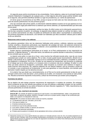 16

El sector editorial peruano: Un estudio sobre el libro en el Perú

Un segundo grupo podría encontrarse en las universidades. Como sabemos, estas son la principal fuente de
creación intelectual e investigación de cualquier país y, si bien algunos del primer grupo podrían también estar
en el segundo, esto permitiría identificar también su lugar de procedencia y su “centro de operaciones”.
Un tercer grupo lo encontramos en las ONG, aunque el grupo se hará cada vez más reducido pues, la mayoría de autores pertenecerá a los dos primeros grupos.
Una vez concluido este primer padrón, la información obtenida deberá cruzarse con la que aparece en el registro de Depósito Legal para determinar la cobertura que hemos obtenido y la representatividad que tiene este
primer grupo.
La siguiente etapa es más complicada: verificar los datos. Es difícil contar con la información personal de todos los que componen el padrón; sin embargo, la siguiente tarea deberá consistir en verificar los datos y realizar un primer acercamiento con ellos. El pedido de verificación de datos debe ir acompañado no solamente de
las primeras propuestas de asociación, sino también de materiales que ellos consideren valiosos para la defensa de sus derechos.
Relaciones entre el autor y los editores
No podemos generalizar cómo son las relaciones habituales entre autores y editores; sabemos que existen
muchas variantes y situaciones particulares, que dependen del prestigio del autor, del potencial comercial de
cada trabajo, de la situación económica de la editorial o de la posibilidad de trascender al mercado peruano y
comercializar las ediciones en otros países.
Existen algunas características particulares en el sector: en el Perú prácticamente no hay negociación de
derechos, ni agentes literarios12 y, ante este hecho, los editores son quienes deciden la estructura y condiciones
de los contratos que se suscriben.
La relación autor-editor no nace de un favor, como muchos han afirmado durante años; nace de una mutua
necesidad para cumplir con varios objetivos. Por un lado, el autor puede buscar reconocimiento, difusión de su
trabajo o del producto de su creatividad, ingresos (si es su actividad frecuente y habitual) y consolidar su prestigio académico o profesional. Por el otro, el editor es una especie de inversionista, que encuentra un potencial
en el trabajo que se le ofrece publicar y lo incorpora como un producto más de su catálogo. El editor no solo
tiene una tarea cultural de divulgación y promoción, debe recuperar su inversión para sostener el negocio y
poder financiar otras ediciones. Así, estamos hablando de una relación bilateral, que se consolida a través de
un contrato y cuyo cumplimiento es fundamental, no solo para garantizar un mutuo beneficio, sino también para
demostrar nuestro respeto por los derechos de autor
A lo anterior hay que añadir que, lamentablemente, en el Perú se ha venido generalizando la idea de que la
principal víctima de la crisis del sector y de la piratería es el editor, sin incorporar a los autores en este problema. Resulta sumamente importante involucrarlos y utilizar las herramientas que existen para protegerlos.
Contratos de edición
No es objetivo de este trabajo proponer mecanismos de negociación ni modelos de contratos. Sin embargo,
ante la evidencia de que hay autores que publican sin que sus editores y editoriales cumplan con las condiciones mínimas que establece la Ley sobre el Derecho de Autor (Decreto Legislativo N. º 822), trascribiremos los
artículos pertinentes al contrato de edición.
CAPÍTULO II. DEL CONTRATO DE EDICIÓN
Artículo 96º.- El contrato de edición es aquel por el cual el autor o sus derechohabientes, ceden a otra persona llamada editor, el derecho de publicar, distribuir y divulgar la obra por su propia cuenta y riesgo en las condiciones pactadas y con sujeción a lo dispuesto en esta Ley.
Artículo 97º.- El contrato de edición debe constar por escrito y expresar:
a) La identificación del autor, del editor y de la obra.
b) Si la obra es inédita o no.
c) El ámbito territorial del contrato.
d) El idioma en que ha de publicarse la obra.
e) Si la cesión confiere al editor un derecho de exclusiva.
f) El número de ediciones autorizadas.
g) El plazo para la puesta en circulación de los ejemplares de la única o primera edición.

12 Alessandra Canesa es la única agente literaria que opera en el mercado peruano como tal. Con una amplia experiencia en la
edición de libros infantiles; entre sus principales representados encontramos a los autores de este género. Ha sido la primera
agente literaria peruana en participar de una mesa de negociación de derechos en la última Feria Internacional del Libro de Guadalajara, en noviembre de 2005.

 
