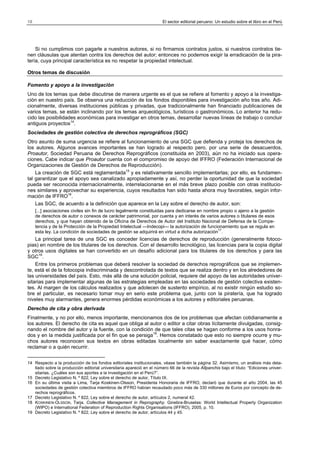 18

El sector editorial peruano: Un estudio sobre el libro en el Perú

Si no cumplimos con pagarle a nuestros autores, si no firmamos contratos justos, si nuestros contratos tienen cláusulas que atentan contra los derechos del autor; entonces no podemos exigir la erradicación de la piratería, cuya principal característica es no respetar la propiedad intelectual.
Otros temas de discusión
Fomento y apoyo a la investigación
Uno de los temas que debe discutirse de manera urgente es el que se refiere al fomento y apoyo a la investigación en nuestro país. Se observa una reducción de los fondos disponibles para investigación año tras año. Adicionalmente, diversas instituciones públicas y privadas, que tradicionalmente han financiado publicaciones de
varios temas, se están inclinando por los temas arqueológicos, turísticos o gastronómicos. Lo anterior ha reducido las posibilidades económicas para investigar en otros temas, desarrollar nuevas líneas de trabajo o concluir
antiguos proyectos14.
Sociedades de gestión colectiva de derechos reprográficos (SGC)
Otro asunto de suma urgencia se refiere al funcionamiento de una SGC que defienda y proteja los derechos de
los autores. Algunos avances importantes se han logrado al respecto pero, por una serie de desacuerdos,
Proautor, Sociedad Peruana de Derechos Reprográficos (constituida en 2003), aún no ha iniciado sus operaciones. Cabe indicar que Proautor cuenta con el compromiso de apoyo del IFFRO (Federación Internacional de
Organizaciones de Gestión de Derechos de Reproducción).
La creación de SGC está reglamentada15 y es relativamente sencillo implementarlas; por ello, es fundamental garantizar que el apoyo sea canalizado apropiadamente y así, no perder la oportunidad de que la sociedad
pueda ser reconocida internacionalmente, interrelacionarse en el más breve plazo posible con otras instituciones similares y aprovechar su experiencia, cuyos resultados han sido hasta ahora muy favorables, según información de IFFRO16.
Las SGC, de acuerdo a la definición que aparece en la Ley sobre el derecho de autor, son:
[...] asociaciones civiles sin fin de lucro legalmente constituidas para dedicarse en nombre propio o ajeno a la gestión
de derechos de autor o conexos de carácter patrimonial, por cuenta y en interés de varios autores o titulares de esos
derechos, y que hayan obtenido de la Oficina de Derechos de Autor del Instituto Nacional de Defensa de la Competencia y de la Protección de la Propiedad Intelectual —Indecopi— la autorización de funcionamiento que se regula en
esta ley. La condición de sociedades de gestión se adquirirá en virtud a dicha autorización17.

La principal tarea de una SGC es conceder licencias de derechos de reproducción (generalmente fotocopias) en nombre de los titulares de los derechos. Con el desarrollo tecnológico, las licencias para la copia digital
y otros usos digitales se han convertido en un desafío adicional para los titulares de los derechos y para las
SGC18.
Entre los primeros problemas que deberá resolver la sociedad de derechos reprográficos que se implemente, está el de la fotocopia indiscriminada y descontrolada de textos que se realiza dentro y en los alrededores de
las universidades del país. Esto, más allá de una solución policial, requiere del apoyo de las autoridades universitarias para implementar algunas de las estrategias empleadas en las sociedades de gestión colectiva existentes. Al margen de los cálculos realizados y que adolecen de sustento empírico, al no existir ningún estudio sobre el particular, es necesario tomar muy en serio este problema que, junto con la piratería, que ha logrado
niveles muy alarmantes, genera enormes pérdidas económicas a los autores y editoriales peruanas.
Derecho de cita y obra derivada
Finalmente, y no por ello, menos importante, mencionamos dos de los problemas que afectan cotidianamente a
los autores. El derecho de cita es aquel que obliga al autor o editor a citar obras lícitamente divulgadas, consignando el nombre del autor y la fuente, con la condición de que tales citas se hagan conforme a los usos honrados y en la medida justificada por el fin que se persiga19. Hemos constatado que esto no siempre ocurre y muchos autores reconocen sus textos en obras editadas localmente sin saber exactamente qué hacer, cómo
reclamar o a quién recurrir.
14 Respecto a la producción de los fondos editoriales institucionales, véase también la página 32. Asimismo, un análisis más detallado sobre la producción editorial universitaria apareció en el número 66 de la revista Allpanchis bajo el título: “Ediciones universitarias. ¿Cuáles son sus aportes a la investigación en el Perú?”.
15 Decreto Legislativo N. º 822, Ley sobre el derecho de autor, Título IX.
16 En su última visita a Lima, Tarja Koskinen-Olsson, Presidenta Honoraria de IFFRO, declaró que durante el año 2004, las 45
sociedades de gestión colectiva miembros de IFFRO habían recaudado poco más de 330 millones de Euros por concepto de derechos reprográficos.
17 Decreto Legislativo N. º 822, Ley sobre el derecho de autor, artículos 2, numeral 42.
18 KOSKINEN-OLSSON, Tarja. Collective Management in Reprography. Ginebra-Bruselas: World Intellectual Property Organization
(WIPO) e International Federation of Reproduction Rights Organisations (IFFRO), 2005, p. 10.
19 Decreto Legislativo N. º 822, Ley sobre el derecho de autor, artículos 44 y 45.

 