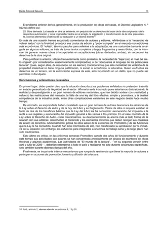 Dante Antonioli Delucchi

19

El problema anterior deriva, generalmente, en la producción de obras derivadas, el Decreto Legislativo N. º
822 las define así:
25. Obra derivada: La basada en otra ya existente, sin perjuicio de los derechos del autor de la obra originaria y de la
respectiva autorización, y cuya originalidad radica en el arreglo, la adaptación o transformación de la obra preexistente, o en los elementos creativos de su traducción a un idioma distinto20.

En más de una ocasión hemos escuchado comentarios de autores y editores, refiriéndose a la “necesidad de
voltear textos” con la finalidad de reducir sus costos de edición y “poder competir” en el mercado con ediciones
más económicas. El “volteo”, término peculiar para referirse a la adaptación, es una costumbre bastante arraigada en algunos editores; se trata de tomar textos completos o largos fragmentos y reescribirlos, con la intención de generar nuevas obras o incorporarlas en recopilaciones (obras derivadas, ambas), sin reconocer los
derechos de la obra original.
Para justificar lo anterior, utilizan frecuentemente como pretextos, la necesidad de “bajar (sic) el nivel del texto original” (por considerarlos académicamente complicados), o de “adecuarlos al lenguaje de los potenciales
lectores” (pues, según ellos, de otro modo, no los leerían). Consideramos que esta modalidad de violación de la
propiedad intelectual no tiene ninguna justificación, ni social, ni económica, ni educativa. Quien usufructúa los
derechos de un tercero, sin la autorización expresa de este, está incurriendo en un delito, que no puede ser
permitido ni disculpado.
Conclusiones y aclaraciones necesarias
En primer lugar, debe quedar claro que la situación descrita y los problemas señalados no pretenden trasmitir
un estado generalizado de ilegalidad en el sector. Afirmarlo sería incorrecto pues estaríamos distorsionando la
realidad y desprestigiando a un gran número de editores nacionales, que han debido sortear con creatividad y
esfuerzo las restricciones del mercado, la falta de una ley del libro efectiva, simple y promotora, y la desleal
competencia de la industria pirata, entre otras complicaciones existentes en este negocio desde hace mucho
tiempo.
De otro lado, es sorprenderte haber constatado que un gran número de autores desconoce los alcances de
la Ley sobre el Derecho de Autor y de la Ley del Libro y su Reglamento. Varios de ellos ni siquiera estaban al
tanto de dos de los beneficios básicos que la Ley del Libro les ha concedido: exoneración del impuesto a la
renta a sus regalías y exoneración del impuesto general a las ventas a los premios. En el caso concreto de la
Ley sobre el Derecho de Autor, como mencionamos, su desconocimiento se acerca más al lado formal de la
relación con sus editores: desconocen el contenido y los elementos mínimos que deben recoger sus contratos
de sesión de derechos. Adicionalmente, pocos de ellos saben de la existencia de Promolibro y de las funciones
que la Ley le ha concedido. Cuando han sido informados de ello, han manifestado su aprobación por la iniciativa de su creación; sin embargo, los esfuerzos para integrarlos a una línea de trabajo seria y de largo plazo han
sido insuficientes.
Esto último es crítico, en las próximas semanas Promolibro cumple dos años de funcionamiento y durante
este tiempo sus actividades con autores se han concentrado principalmente en grupos de escritores de obras
literarias y algunos académicos. Las actividades de “El mundo de la lectura”, —en su segunda versión entre
abril y julio de 2006—, deberían extenderse a todo el país y realizarse no solo durante coyunturas específicas,
sino también durante distintas épocas del año.
Finalmente, es importante intentar mecanismos que rompan la resistencia que tiene la mayoría de autores a
participar en acciones de promoción, fomento y difusión de la lectura.

20 Ibíd., artículo 2; véanse además los artículos 6, 13 y 20.

 