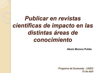 Publicar en revistas
científicas de impacto en las
distintas áreas de
conocimiento
Alexis Moreno Pulido
Programa de Doctorado - UNED
10 de abril
 