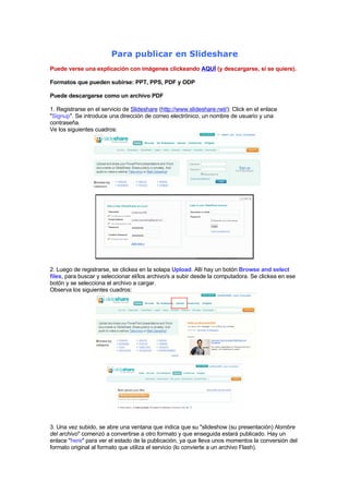 Para publicar en Slideshare
Puede verse una explicación con imágenes clickeando AQUÍ (y descargarse, si se quiere).

Formatos que pueden subirse: PPT, PPS, PDF y ODP

Puede descargarse como un archivo PDF

1. Registrarse en el servicio de Slideshare (http://www.slideshare.net/): Click en el enlace
quot;Signupquot;. Se introduce una dirección de correo electrónico, un nombre de usuario y una
contraseña.
Ve los siguientes cuadros:




2. Luego de registrarse, se clickea en la solapa Upload. Allí hay un botón Browse and select
files, para buscar y seleccionar el/los archivo/s a subir desde la computadora. Se clickea en ese
botón y se selecciona el archivo a cargar.
Observa los siguientes cuadros:




3. Una vez subido, se abre una ventana que indica que su quot;slideshow (su presentación) Nombre
del archivoquot; comenzó a convertirse a otro formato y que enseguida estará publicado. Hay un
enlace quot;herequot; para ver el estado de la publicación, ya que lleva unos momentos la conversión del
formato original al formato que utiliza el servicio (lo convierte a un archivo Flash).
 