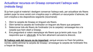 Actualitzar recursos en Graasp conservant l’adreça web
(mètode llarg)
Si ja hem pujat el material i desitgem conservar l'adreça web, per actualitzar els fitxers
podem pujar la nova versió com s'explica aquí o utilitzant un escurçador d’adreces, tal
com s'explica a les diapositives següents (recomanat):
1. Obrir la carpeta de Graasp on tinguem els fitxers.
2. Obrir també la carpeta de l'ordinador on tinguem els fitxers que penjarem.
3. Seleccionar tots els fitxers de l'ordinador (no la carpeta) i arrossegar-los a la
carpeta que hem obert a Graasp.
4. Ens preguntarà si volem reemplaçar els fitxers que ja tenim pels nous. Cal
respondre que sí, UN A UN. Si ho fem altrament canviarà la direcció.
Si l'adreça web del recurs no és important, perquè encara no l'hem fet pública,
només caldrà eliminar la carpeta de Graasp i arrossegar la carpeta de l'ordinador fins
a l'espai de Graasp.
 