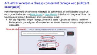 Actualitzar recursos a Graasp conservant l’adreça web (utilitzant
escurçador)
Per evitar respondre un per un els missatges de confirmació, és aconsellable utilitzar un
escurçador d'adreces com https://ja.cat/ o https://kutt.it/ (tots dos són programari lliure i de
funcionament similar). Expliquem amb l’escurçador ja.cat:
● Un cop registrats, afegim l'adreça, premem a sobre “Opcions de l’enllaç” i escrivim
l'adreça curta que vulguem. Quan premem les tisores la nostra adreça curta ja estarà
disponible.
Adreça què volem escurçar
 