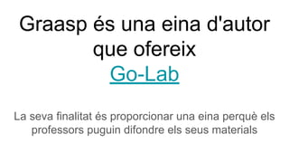 Graasp és una eina d'autor
que ofereix
Go-Lab
La seva finalitat és proporcionar una eina perquè els
professors puguin difondre els seus materials
 