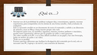 ¿Qué es…?
• Internet nos da la posibilidad de publicar cualquier idea, conocimiento, opinión, nuestras
experiencias, para compartirlas con los demás de una forma sencilla y fácil, al alcance de
cualquiera.
Solo es necesario escribir en un documento de texto el contenido y subirlo a un directorio
de artículos, crear un Blog o hasta nuestro propio sitio web.
No importa quien seas, un científico, ingeniero, maestro, escritor, jardinero o mecánico,
puedes tener experiencias valiosas que les podrán ser útiles a otras personas.
¡No sabes escribir en la PC o se te hace difícil! escríbelo en un papel y haz una fotocopia,
graba un archivo de audio o un video.
¡Todo eso es posible!
Existen opciones diferentes que facilitan la divulgación del contenido por la red, solo es
necesario una PC, Laptop o un móvil y una conexión de Internet.
 