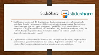 SlideShare
• SlideShare es un sitio web 2.0 de alojamiento de diapositivas que ofrece a los usuarios la
posibilidad de subir y compartir en público o en privado presentaciones de diapositivas en
PowerPoint (.ppt,.pps,.pptx,.ppsx,.pot y.potx), OpenOffice (.odp); presentaciones e
infografías PDF (.pdf); documentos en Adobe PDF (.pdf), Microsoft Word (.doc,.docx y.rtf)
y OpenOffice (.odt) y la mayoría de documentos de texto sin formato (.txt),1 e incluso
algunos formatos de audio y vídeo.2
• Originalmente el sitio web estaba destinado para los empleados del ámbito empresarial con
la intención de que compartieran con más facilidad diapositivas entre ellos, pero luego el
público objetivo se amplió para convertirse también en un entretenimiento.
 