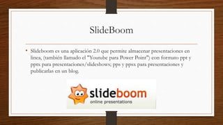 SlideBoom
• Slideboom es una aplicación 2.0 que permite almacenar presentaciones en
linea, (también llamado el "Youtube para Power Point") con formato ppt y
pptx para presentaciones/slideshows; pps y ppsx para presentaciones y
publicarlas en un blog.
 