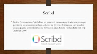 Scribd
• Scribd (pronunciado ˈskrɪbd) es un sitio web para compartir documentos que
permite a los usuarios publicar archivos de diversos formatos e incrustarlos
en una página web utilizando su formato iPaper. Scribd fue fundada por Trip
Adler en 2006.
 