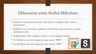 Diferencias entre Scribd-Slideshare
• Scribd esta orientado a personas que desean compartir algo y buscar
documentos.
• SlideShare esta orientado a publicar información y documentos, y usarlas
mediante la web.
• Scribd puedes subir cualquier archivo y con cualquier tamaño.
• En Scribd no necesitas pagar por una cuenta “PRO”
• En slideShare necesitas pagar por una cuenta “PRO”
 