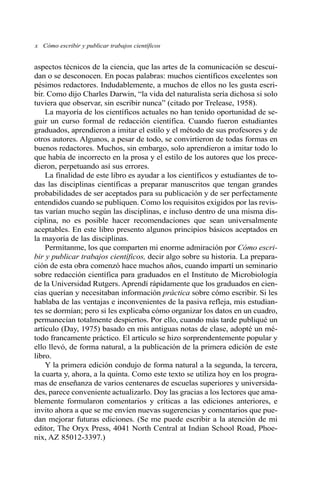 x Cómo escribir y publicar trabajos científicos
aspectos técnicos de la ciencia, que las artes de la comunicación se descui-
dan o se desconocen. En pocas palabras: muchos científicos excelentes son
pésimos redactores. Indudablemente, a muchos de ellos no les gusta escri-
bir. Como dijo Charles Darwin, “la vida del naturalista sería dichosa si solo
tuviera que observar, sin escribir nunca” (citado por Trelease, 1958).
La mayoría de los científicos actuales no han tenido oportunidad de se-
guir un curso formal de redacción científica. Cuando fueron estudiantes
graduados, aprendieron a imitar el estilo y el método de sus profesores y de
otros autores. Algunos, a pesar de todo, se convirtieron de todas formas en
buenos redactores. Muchos, sin embargo, solo aprendieron a imitar todo lo
que había de incorrecto en la prosa y el estilo de los autores que los prece-
dieron, perpetuando así sus errores.
La finalidad de este libro es ayudar a los científicos y estudiantes de to-
das las disciplinas científicas a preparar manuscritos que tengan grandes
probabilidades de ser aceptados para su publicación y de ser perfectamente
entendidos cuando se publiquen. Como los requisitos exigidos por las revis-
tas varían mucho según las disciplinas, e incluso dentro de una misma dis-
ciplina, no es posible hacer recomendaciones que sean universalmente
aceptables. En este libro presento algunos principios básicos aceptados en
la mayoría de las disciplinas.
Permítanme, los que comparten mi enorme admiración por Cómo escri-
bir y publicar trabajos científicos, decir algo sobre su historia. La prepara-
ción de esta obra comenzó hace muchos años, cuando impartí un seminario
sobre redacción científica para graduados en el Instituto de Microbiología
de la Universidad Rutgers. Aprendí rápidamente que los graduados en cien-
cias querían y necesitaban información práctica sobre cómo escribir. Si les
hablaba de las ventajas e inconvenientes de la pasiva refleja, mis estudian-
tes se dormían; pero si les explicaba cómo organizar los datos en un cuadro,
permanecían totalmente despiertos. Por ello, cuando más tarde publiqué un
artículo (Day, 1975) basado en mis antiguas notas de clase, adopté un mé-
todo francamente práctico. El artículo se hizo sorprendentemente popular y
ello llevó, de forma natural, a la publicación de la primera edición de este
libro.
Y la primera edición condujo de forma natural a la segunda, la tercera,
la cuarta y, ahora, a la quinta. Como este texto se utiliza hoy en los progra-
mas de enseñanza de varios centenares de escuelas superiores y universida-
des, parece conveniente actualizarlo. Doy las gracias a los lectores que ama-
blemente formularon comentarios y críticas a las ediciones anteriores, e
invito ahora a que se me envíen nuevas sugerencias y comentarios que pue-
dan mejorar futuras ediciones. (Se me puede escribir a la atención de mi
editor, The Oryx Press, 4041 North Central at Indian School Road, Phoe-
nix, AZ 85012-3397.)
 