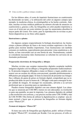 88 Cómo escribir y publicar trabajos científicos
En los últimos años, el costo de imprimir ilustraciones en cuatricromía
ha disminuido un tanto, y la utilización del color en algunos campos (por
ejemplo, la medicina clínica, la cristalografía) se ha hecho corriente. Ade-
más, muchas revistas médicas publican un número elevado de anuncios en
cuatricromía y, gracias a ello, las fotografías en color pueden imprimirse a
veces en el texto por un costo mínimo (ya que los anunciantes absorben la
mayor parte del costo). Por cierto, para la reproducción en revistas se pre-
fieren diapositivas (y no fotos sobre papel).
Ilustraciones a pluma
En algunos campos (especialmente la biología descriptiva), las ilustra-
ciones a pluma (dibujos de línea o de trazo) resultan superiores a las foto-
grafías para mostrar detalles importantes. Esas ilustraciones son también
comunes en medicina, especialmente para presentar vistas anatómicas y, de
hecho, se han convertido casi en una forma de arte. Normalmente, cuando
se consideran necesarias tales ilustraciones se solicitan los servicios de un
ilustrador profesional.
Preparación electrónica de fotografías y dibujos
Muchas revistas que aceptan manuscritos digitales aceptarán también
imágenes digitales con los dibujos y fotografías preparados tradicionalmen-
te. Si presenta imágenes dibujadas a mano en blanco y negro, podrán esca-
nearse con un escáner de oficina convencional, ajustado preferentemente a
600 puntos por pulgada (ppp). Si tiene la intención de presentar sus fotogra-
fías o dibujos de gama de grises en formato digital, comprobará que su re-
producción debe ser por lo menos de 1 200 ppp o más para conseguir la me-
jor calidad de imagen. Al encargar los escaneados, advierta a su servicio
profesional que se necesitan para su reproducción.
Pueden crearse fotografías digitales con una cámara digital. Las cáma-
ras que se anuncian por US$ 800 o menos no son adecuadas; su resolución
es para una pantalla, no para la imprenta. Las cámaras digitales de calidad
y alta resolución son costosas, y sus precios oscilan entre US$ 10 000 y más
de US$ 50 000. Otra forma de utilizar la digitalización es emplear una cá-
mara normal y hacer que se procesen las fotografías en formato digital,
como “Photo-CD”.
Formato de imágenes “Photo-CD”
Si tiene una serie de fotografías que digitalizar, podrá utilizar el forma-
to digital “Photo-CD”, inventado por Kodak. Con ese proceso, el rollo or-
 