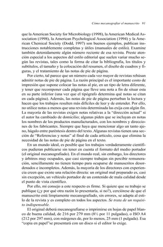 Cómo mecanografiar el manuscrito 91
que la American Society for Microbiology (1998), la American Medical As-
sociation (1998), la American Psychological Association (1994) y la Ame-
rican Chemical Society (Dodd, 1997) son buenos ejemplos, publican ins-
trucciones notablemente completas y útiles (manuales de estilo). Examine
también detenidamente algún número reciente de esa revista. Preste aten-
ción especial a los aspectos del estilo editorial que suelen variar mucho se-
gún las revistas, tales como la forma de citar la bibliografía, los títulos y
subtítulos, el tamaño y la colocación del resumen, el diseño de cuadros y fi-
guras, y el tratamiento de las notas de pie de página.
Por cierto, tal parece que un número cada vez mayor de revistas rehúsan
admitir notas de pie de página. La razón principal es el importante costo de
impresión que supone colocar las notas al pie, en un tipo de letra diferente,
y tener que recomponer cada página que lleve una nota a fin de situar esta
en su parte inferior (una vez que el tipógrafo determina qué notas se citan
en cada página). Además, las notas de pie de página perturban la lectura y
hacen que los trabajos resulten más difíciles de leer y de entender. Por ello,
no utilice notas a menos que una revista determinada las exija con algún fin.
La mayoría de las revistas exigen notas relativas a la “dirección actual” si
el autor ha cambiado de domicilio; algunas piden que se incluyan en notas
los nombres de los productos manufacturados, con los nombres y direccio-
nes de los fabricantes. Siempre que haya que mencionar algo un tanto aje-
no, hágalo entre paréntesis dentro del texto. Algunas revistas tienen una sec-
ción de “Referencias y notas” al final de cada artículo, cosa que elimina la
necesidad de las notas de pie de página en el texto.
En un mundo ideal, es posible que los trabajos verdaderamente científi-
cos pudieran publicarse sin tener en cuenta el formato del medio portador
(el original mecanografiado). En el mundo real, sin embargo, los directores
y árbitros muy ocupados, que casi siempre trabajan sin percibir remunera-
ción, sencillamente no tienen tiempo para ocuparse de manuscritos desor-
denados e incompletos. Además, la mayoría de los directores con experien-
cia creen que existe una relación directa: un original mal preparado es, casi
sin excepción, un vehículo portador de un contenido de mala calidad desde
el punto de vista científico.
Por ello, mi consejo a este respecto es firme. Si quiere que su trabajo se
publique (¿y por qué otra razón lo presentaría, si no?), cerciórese de que el
manuscrito está limpiamente mecanografiado, sin errores, se adapta al esti-
lo de la revista y es completo en todos los aspectos. Se trata de un requisi-
to indispensable.
El original deberá mecanografiarse o imprimirse en hojas de papel blan-
co de buena calidad, de 216 por 279 mm (8½ por 11 pulgadas), o ISO A4
(212 por 297 mm), con márgenes de, por lo menos, 25 mm (1 pulgada). Esa
“copia en papel”se presentará con un disco si el editor lo exige.
 