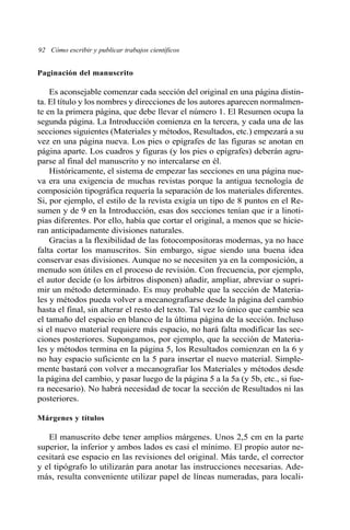 92 Cómo escribir y publicar trabajos científicos
Paginación del manuscrito
Es aconsejable comenzar cada sección del original en una página distin-
ta. El título y los nombres y direcciones de los autores aparecen normalmen-
te en la primera página, que debe llevar el número 1. El Resumen ocupa la
segunda página. La Introducción comienza en la tercera, y cada una de las
secciones siguientes (Materiales y métodos, Resultados, etc.) empezará a su
vez en una página nueva. Los pies o epígrafes de las figuras se anotan en
página aparte. Los cuadros y figuras (y los pies o epígrafes) deberán agru-
parse al final del manuscrito y no intercalarse en él.
Históricamente, el sistema de empezar las secciones en una página nue-
va era una exigencia de muchas revistas porque la antigua tecnología de
composición tipográfica requería la separación de los materiales diferentes.
Si, por ejemplo, el estilo de la revista exigía un tipo de 8 puntos en el Re-
sumen y de 9 en la Introducción, esas dos secciones tenían que ir a linoti-
pias diferentes. Por ello, había que cortar el original, a menos que se hicie-
ran anticipadamente divisiones naturales.
Gracias a la flexibilidad de las fotocompositoras modernas, ya no hace
falta cortar los manuscritos. Sin embargo, sigue siendo una buena idea
conservar esas divisiones. Aunque no se necesiten ya en la composición, a
menudo son útiles en el proceso de revisión. Con frecuencia, por ejemplo,
el autor decide (o los árbitros disponen) añadir, ampliar, abreviar o supri-
mir un método determinado. Es muy probable que la sección de Materia-
les y métodos pueda volver a mecanografiarse desde la página del cambio
hasta el final, sin alterar el resto del texto. Tal vez lo único que cambie sea
el tamaño del espacio en blanco de la última página de la sección. Incluso
si el nuevo material requiere más espacio, no hará falta modificar las sec-
ciones posteriores. Supongamos, por ejemplo, que la sección de Materia-
les y métodos termina en la página 5, los Resultados comienzan en la 6 y
no hay espacio suficiente en la 5 para insertar el nuevo material. Simple-
mente bastará con volver a mecanografiar los Materiales y métodos desde
la página del cambio, y pasar luego de la página 5 a la 5a (y 5b, etc., si fue-
ra necesario). No habrá necesidad de tocar la sección de Resultados ni las
posteriores.
Márgenes y títulos
El manuscrito debe tener amplios márgenes. Unos 2,5 cm en la parte
superior, la inferior y ambos lados es casi el mínimo. El propio autor ne-
cesitará ese espacio en las revisiones del original. Más tarde, el corrector
y el tipógrafo lo utilizarán para anotar las instrucciones necesarias. Ade-
más, resulta conveniente utilizar papel de líneas numeradas, para locali-
 