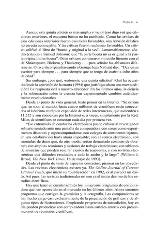 Prefacio xi
Aunque esta quinta edición es más amplia y mejor (eso digo yo) que edi-
ciones anteriores, el esquema básico no ha cambiado. Como las críticas de
esas ediciones anteriores fueron casi todas favorables, una revisión drástica
no parecía aconsejable. Y las críticas fueron realmente favorables. Un críti-
co calificó el libro de “bueno y original a la vez”. Lamentablemente, aña-
dió (citando a Samuel Johnson) que “la parte buena no es original y la par-
te original no es buena”. Otros críticos compararon mi estilo literario con el
de Shakespeare, Dickens y Thackeray . . . para señalar las abismales dife-
rencias. Otro crítico (parafraseando a George Jean Nathan) dijo: “Day es un
escritor para siempre . . . para siempre que se tenga de cuatro a ocho años
de edad”.
Sin embargo, ¿por qué, realmente, una quinta edición? ¿Qué ha ocurri-
do desde la aparición de la cuarta (1994) que justifique ahora una nueva edi-
ción? La respuesta está a nuestro alrededor. En los últimos años, la ciencia
y la información sobre la ciencia han experimentado cambios auténtica-
mente revolucionarios.
Desde el punto de vista general, baste pensar en la Internet. “Se estima
que, en todo el mundo, hasta cuatro millones de científicos están conecta-
dos al laberinto en rápida expansión de redes interconexas, que ascienden a
11.252 y son conocidas por la Internet o, a veces, simplemente por la Red.
Miles de científicos se conectan cada día por primera vez.
“Ese entramado de conductos electrónicos puede enlazar al investigador
solitario sentado ante una pantalla de computadora con cosas como experi-
mentos distantes y supercomputadoras; con colegas de continentes lejanos,
en una colaboración hasta ahora imposible; con el correo electrónico; con
montañas de datos que, de otro modo, serían demasiado costosos de obte-
ner; con amplias reuniones y sesiones de trabajo electrónicas; con tablones
de anuncios que pueden suscitar cientos de respuestas, y con revistas elec-
trónicas que difunden resultados a todo lo ancho y lo largo” (William J.
Broad, The New York Times, 18 de mayo de 1993).
Desde el punto de vista de aspectos concretos, piensen en las noveda-
des. Las revistas electrónicas existen ya. The Online Journal of Current
Clinical Trials, que inició su “publicación” en 1992, es al parecer un éxi-
to. Así pues, las revistas tradicionales no son ya el único destino de los es-
tudios científicos.
Hay que tener en cuenta también los numerosos programas de computa-
dora que han aparecido en el mercado en los últimos años. Ahora tenemos
programas que corrigen la gramática y la ortografía. Las computadoras se
han hecho cargo casi exclusivamente de la preparación de gráficas y de al-
gunos tipos de ilustraciones. Empleando programas de autoedición, hoy en
día pueden producirse con computadora hasta carteles enteros con presen-
taciones de reuniones científicas.
 