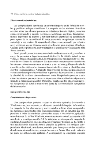 94 Cómo escribir y publicar trabajos científicos
El manuscrito electrónico
Las computadoras tienen hoy un enorme impacto en la forma de escri-
bir y publicar trabajos científicos. La mayoría de las revistas científicas
aceptan ahora que el autor presente su trabajo en formato digital, y muchas
están comenzando a admitir versiones electrónicas en línea. Tradicional-
mente, el proceso de escribir y publicar trabajos científicos se desarrollaba
paso a paso de un modo lineal. El autor presentaba una primera versión de
su trabajo a una revista. Si interesaba al editor, era examinado por redacto-
res y expertos, cuyas observaciones se utilizaban para mejorar el trabajo.
Cuando este se publicaba, un bibliotecario lo clasificaba y catalogaba para
futura consulta.
En el pasado, esos procesos eran independientes entre sí, y estaban a
cargo de personas y departamentos distintos. En la edición actual de re-
vistas, el proceso ha cambiado. Los presupuestos se han reducido y el pro-
ceso de revisión se ha acelerado. Las funciones se superponen cuando son
los autores quienes componen los textos y son artistas gráficos además de
científicos; los editores les dan con frecuencia directrices y plantillas para
escribir los manuscritos. A menudo proporcionan normas de presentación
visual que tienen por objeto facilitar el proceso de producción y aumentar
la claridad de las ideas contenidas en el texto. Después de aparecer la edi-
ción electrónica, pocas personas o departamentos académicos siguen uti-
lizando la máquina de escribir. De hecho, muchos de los editores de revis-
tas han pasado al autor al menos una parte de la composición tipográfica
del manuscrito.
Equipo informático
Computadoras e impresoras
Una computadora personal —con un sistema operativo Macintosh o
Windows— es, por supuesto, el elemento esencial del equipo informático.
La mayoría de los laboratorios y universidades utilizan ahora computado-
ras personales conectadas entre sí en una gran red, con un servidor que pro-
porciona a todas las unidades conectadas acceso a los archivos, aplicacio-
nes e Internet. Si utiliza Windows, una computadora con el procesador 486
más lento y la antigua versión 3.1 de Windows servirán para la mayoría de
sus fines. Sin embargo, si es posible, un procesador Pentium de 133 mHz o
más resultará más adecuado para la creación de gráficos. Las antiguas com-
putadoras Macintosh, más lentas, servirán para la mayoría de las necesida-
des de tratamiento de textos, aunque los nuevos Power Mac serán más úti-
les para las aplicaciones gráficas. A continuación se enumeran algunas
 