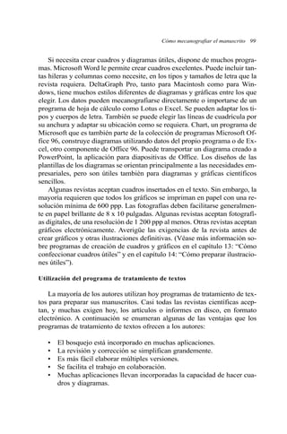 Si necesita crear cuadros y diagramas útiles, dispone de muchos progra-
mas. Microsoft Word le permite crear cuadros excelentes. Puede incluir tan-
tas hileras y columnas como necesite, en los tipos y tamaños de letra que la
revista requiera. DeltaGraph Pro, tanto para Macintosh como para Win-
dows, tiene muchos estilos diferentes de diagramas y gráficas entre los que
elegir. Los datos pueden mecanografiarse directamente o importarse de un
programa de hoja de cálculo como Lotus o Excel. Se pueden adaptar los ti-
pos y cuerpos de letra. También se puede elegir las líneas de cuadrícula por
su anchura y adaptar su ubicación como se requiera. Chart, un programa de
Microsoft que es también parte de la colección de programas Microsoft Of-
fice 96, construye diagramas utilizando datos del propio programa o de Ex-
cel, otro componente de Office 96. Puede transportar un diagrama creado a
PowerPoint, la aplicación para diapositivas de Office. Los diseños de las
plantillas de los diagramas se orientan principalmente a las necesidades em-
presariales, pero son útiles también para diagramas y gráficas científicos
sencillos.
Algunas revistas aceptan cuadros insertados en el texto. Sin embargo, la
mayoría requieren que todos los gráficos se impriman en papel con una re-
solución mínima de 600 ppp. Las fotografías deben facilitarse generalmen-
te en papel brillante de 8 x 10 pulgadas. Algunas revistas aceptan fotografí-
as digitales, de una resolución de 1 200 ppp al menos. Otras revistas aceptan
gráficos electrónicamente. Averigüe las exigencias de la revista antes de
crear gráficos y otras ilustraciones definitivas. (Véase más información so-
bre programas de creación de cuadros y gráficos en el capítulo 13: “Cómo
confeccionar cuadros útiles” y en el capítulo 14: “Cómo preparar ilustracio-
nes útiles”).
Utilización del programa de tratamiento de textos
La mayoría de los autores utilizan hoy programas de tratamiento de tex-
tos para preparar sus manuscritos. Casi todas las revistas científicas acep-
tan, y muchas exigen hoy, los artículos o informes en disco, en formato
electrónico. A continuación se enumeran algunas de las ventajas que los
programas de tratamiento de textos ofrecen a los autores:
• El bosquejo está incorporado en muchas aplicaciones.
• La revisión y corrección se simplifican grandemente.
• Es más fácil elaborar múltiples versiones.
• Se facilita el trabajo en colaboración.
• Muchas aplicaciones llevan incorporadas la capacidad de hacer cua-
dros y diagramas.
Cómo mecanografiar el manuscrito 99
 