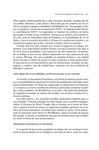 ellas seguirá. Podrá guardar dos o más versiones distintas, siempre que dé
un nombre diferente a cada archivo. Recuerde que los nombres de los ar-
chivos son para su propia comodidad y facilidad de uso. Por ejemplo, si lla-
mo a la primera versión de mi manuscrito DAY1, la segunda podrá llamar-
se sencillamente DAY2. Lo importante es bautizar los archivos de forma
que pueda recordar lo que contienen. Al buscar un archivo, otra caracterís-
tica útil, tanto de Macintosh como de Windows, es la posibilidad de ver la
fecha y hora de creación del archivo. Si busca la versión más reciente y no
recuerda el nombre que le dio, consulte la fecha y hora de creación.
Cuando esté listo para corregir una versión en papel de su trabajo, im-
prímala. Esas impresiones pueden hacerse con una resolución más baja si
no tiene acceso inmediato a una impresora de alta resolución. Al presen-
tar su trabajo a una revista, deberá imprimirlo con una impresora de por
lo menos 300 ppp. No será aceptable un ejemplar borroso o de calidad
chorro de tinta o matriz de puntos de baja resolución. Como queda dicho,
la mayoría de las revistas prefieren que las ilustraciones, incluidos los dia-
gramas y cuadros, sean de calidad láser, impresas con una resolución de
600 ppp o superior.
Cómo almacenar textos utilizados con frecuencia para su uso reiterado
Al escribir su documento electrónico, una forma de ahorrar mucho tiem-
po es la posibilidad de almacenar los textos frecuentemente utilizados como
textos normalizados. En Word, las expresiones se almacenan en el Glossary
y se asocian a un breve nombre de referencia para poder recuperar la pala-
bra o frase completa. En WordPerfect se accede a una expresión almacena-
da mediante un mando de macros del teclado, con un breve nombre de re-
ferencia análogo.
Las abreviaturas y los acrónimos pueden almacenarse también para su
uso reiterado. Si desea catalogar las abreviaturas con su nombre completo,
utilice el Glossary de Word. Cuando elija el término en el menú de Glos-
sary o apriete la tecla de acceso, la expresión completa aparecerá en su ar-
chivo de forma automática, allí donde haya situado su cursor. Si ha almace-
nado la expresión como macro en WordPerfect, utilice el mando de macros
del teclado. Consulte su manual de uso para ver instrucciones más comple-
tas sobre la forma de usar esa prestación.
Transmisión electrónica de un documento
La mayoría de las revistas aceptarán su trabajo (tal vez excluyan el ma-
terial en forma tabular) en un disquete u otro tipo de disco, como los cartu-
Cómo mecanografiar el manuscrito 101
 