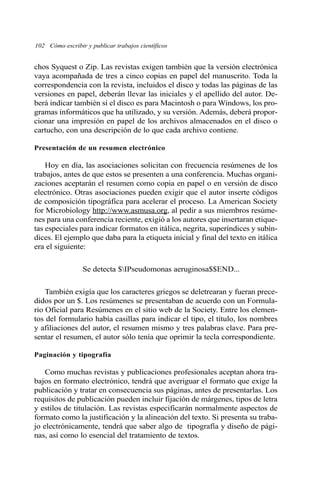 102 Cómo escribir y publicar trabajos científicos
chos Syquest o Zip. Las revistas exigen también que la versión electrónica
vaya acompañada de tres a cinco copias en papel del manuscrito. Toda la
correspondencia con la revista, incluidos el disco y todas las páginas de las
versiones en papel, deberán llevar las iniciales y el apellido del autor. De-
berá indicar también si el disco es para Macintosh o para Windows, los pro-
gramas informáticos que ha utilizado, y su versión. Además, deberá propor-
cionar una impresión en papel de los archivos almacenados en el disco o
cartucho, con una descripción de lo que cada archivo contiene.
Presentación de un resumen electrónico
Hoy en día, las asociaciones solicitan con frecuencia resúmenes de los
trabajos, antes de que estos se presenten a una conferencia. Muchas organi-
zaciones aceptarán el resumen como copia en papel o en versión de disco
electrónico. Otras asociaciones pueden exigir que el autor inserte códigos
de composición tipográfica para acelerar el proceso. La American Society
for Microbiology http://www.asmusa.org, al pedir a sus miembros resúme-
nes para una conferencia reciente, exigió a los autores que insertaran etique-
tas especiales para indicar formatos en itálica, negrita, superíndices y subín-
dices. El ejemplo que daba para la etiqueta inicial y final del texto en itálica
era el siguiente:
Se detecta $IPseudomonas aeruginosa$$END...
También exigía que los caracteres griegos se deletrearan y fueran prece-
didos por un $. Los resúmenes se presentaban de acuerdo con un Formula-
rio Oficial para Resúmenes en el sitio web de la Society. Entre los elemen-
tos del formulario había casillas para indicar el tipo, el título, los nombres
y afiliaciones del autor, el resumen mismo y tres palabras clave. Para pre-
sentar el resumen, el autor sólo tenía que oprimir la tecla correspondiente.
Paginación y tipografía
Como muchas revistas y publicaciones profesionales aceptan ahora tra-
bajos en formato electrónico, tendrá que averiguar el formato que exige la
publicación y tratar en consecuencia sus páginas, antes de presentarlas. Los
requisitos de publicación pueden incluir fijación de márgenes, tipos de letra
y estilos de titulación. Las revistas especificarán normalmente aspectos de
formato como la justificación y la alineación del texto. Si presenta su traba-
jo electrónicamente, tendrá que saber algo de tipografía y diseño de pági-
nas, así como lo esencial del tratamiento de textos.
 
