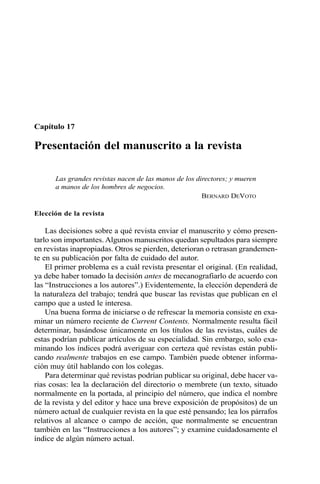 Capítulo 17
Presentación del manuscrito a la revista
Las grandes revistas nacen de las manos de los directores; y mueren
a manos de los hombres de negocios.
BERNARD DEVOTO
Elección de la revista
Las decisiones sobre a qué revista enviar el manuscrito y cómo presen-
tarlo son importantes. Algunos manuscritos quedan sepultados para siempre
en revistas inapropiadas. Otros se pierden, deterioran o retrasan grandemen-
te en su publicación por falta de cuidado del autor.
El primer problema es a cuál revista presentar el original. (En realidad,
ya debe haber tomado la decisión antes de mecanografiarlo de acuerdo con
las “Instrucciones a los autores”.) Evidentemente, la elección dependerá de
la naturaleza del trabajo; tendrá que buscar las revistas que publican en el
campo que a usted le interesa.
Una buena forma de iniciarse o de refrescar la memoria consiste en exa-
minar un número reciente de Current Contents. Normalmente resulta fácil
determinar, basándose únicamente en los títulos de las revistas, cuáles de
estas podrían publicar artículos de su especialidad. Sin embargo, solo exa-
minando los índices podrá averiguar con certeza qué revistas están publi-
cando realmente trabajos en ese campo. También puede obtener informa-
ción muy útil hablando con los colegas.
Para determinar qué revistas podrían publicar su original, debe hacer va-
rias cosas: lea la declaración del directorio o membrete (un texto, situado
normalmente en la portada, al principio del número, que indica el nombre
de la revista y del editor y hace una breve exposición de propósitos) de un
número actual de cualquier revista en la que esté pensando; lea los párrafos
relativos al alcance o campo de acción, que normalmente se encuentran
también en las “Instrucciones a los autores”; y examine cuidadosamente el
índice de algún número actual.
 