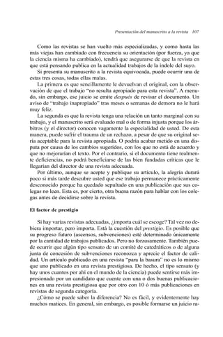 Presentación del manuscrito a la revista 107
Como las revistas se han vuelto más especializadas, y como hasta las
más viejas han cambiado con frecuencia su orientación (por fuerza, ya que
la ciencia misma ha cambiado), tendrá que asegurarse de que la revista en
que está pensando publica en la actualidad trabajos de la índole del suyo.
Si presenta su manuscrito a la revista equivocada, puede ocurrir una de
estas tres cosas, todas ellas malas.
La primera es que sencillamente le devuelvan el original, con la obser-
vación de que el trabajo “no resulta apropiado para esta revista”. A menu-
do, sin embargo, ese juicio se emite después de revisar el documento. Un
aviso de “trabajo inapropiado” tras meses o semanas de demora no le hará
muy feliz.
La segunda es que la revista tenga una relación un tanto marginal con su
trabajo, y el manuscrito será evaluado mal o de forma injusta porque los ár-
bitros (y el director) conocen vagamente la especialidad de usted. De esta
manera, puede sufrir el trauma de un rechazo, a pesar de que su original se-
ría aceptable para la revista apropiada. O podría acabar metido en una dis-
puta por causa de los cambios sugeridos, con los que no está de acuerdo y
que no mejorarían el texto. Por el contrario, si el documento tiene realmen-
te deficiencias, no podrá beneficiarse de las bien fundadas críticas que le
llegarían del director de una revista adecuada.
Por último, aunque se acepte y publique su artículo, la alegría durará
poco si más tarde descubre usted que ese trabajo permanece prácticamente
desconocido porque ha quedado sepultado en una publicación que sus co-
legas no leen. Esta es, por cierto, otra buena razón para hablar con los cole-
gas antes de decidirse sobre la revista.
El factor de prestigio
Si hay varias revistas adecuadas, ¿importa cuál se escoge? Tal vez no de-
biera importar, pero importa. Está la cuestión del prestigio. Es posible que
su progreso futuro (ascensos, subvenciones) esté determinado únicamente
por la cantidad de trabajos publicados. Pero no forzosamente. También pue-
de ocurrir que algún tipo sensato de un comité de catedráticos o de alguna
junta de concesión de subvenciones reconozca y aprecie el factor de cali-
dad. Un artículo publicado en una revista “para la basura” no es lo mismo
que uno publicado en una revista prestigiosa. De hecho, el tipo sensato (y
hay unos cuantos por ahí en el mundo de la ciencia) puede sentirse más im-
presionado por un candidato que cuente con una o dos buenas publicacio-
nes en una revista prestigiosa que por otro con 10 ó más publicaciones en
revistas de segunda categoría.
¿Cómo se puede saber la diferencia? No es fácil, y evidentemente hay
muchos matices. En general, sin embargo, es posible formarse un juicio ra-
 
