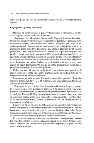 car el estudio en una revista latinoamericana apropiada, y probablemente en
español.
Empaquetado y envío por correo
Después de haber decidido a qué revista presentar el manuscrito, no des-
cuide la parte sustancial del envío mismo.
¿Cómo envolver el trabajo? Con cuidado. Crea usted a quien fue redac-
tor gerente mucho tiempo: muchos originales se pierden, se retrasan enor-
memente o resultan deteriorados en el correo, a menudo por culpa de un
mal empaquetado. No engrape el manuscrito, pues puede dañarse tanto al
engraparlo como al quitarle las grapas. Las grandes presillas metálicas son
preferibles. (Nota especial: conserve siempre una copia al menos del ori-
ginal en papel, aunque lo guarde también en un archivo electrónico. He
conocido a varios despistados que enviaron las únicas copias que tenían, y
su rechinar de dientes cuando los manuscritos y las ilustraciones originales
se perdieron fue inolvidable.) Al enviar un disco informático con una o más
copias en papel del manuscrito, utilice un sobre especial para disquetes, o
proteja el disco entre dos cartones grandes.
Utilice un sobre de papel manila fuerte o incluso un sobre postal acol-
chado. Tanto si el sobre tiene cierre metálico como si no, hará bien en re-
forzarlo con cinta adhesiva resistente.
Los autores no deben enviar fotografías demasiado grandes. El tamaño
máximo debería ser de 8 1/2 x 11 pulgadas. Las fotografías grandes suelen
dañarse en el transporte.
Cerciórese de que el sobre lleva franqueo suficiente y de que el paque-
te se envía como correspondencia epistolar o de primera clase. Una gran
parte del correo en sobres de papel manila que transporta el Servicio de Co-
rreos de los Estados Unidos es correspondencia de tercera clase, y su ma-
nuscrito será tratado como tal y entregado al mes siguiente si usted se olvi-
da de indicar con claridad “Correo de Primera Clase” en el paquete o si el
franqueo es insuficiente.
La mayoría de las revistas científicas no exigen que los autores remitan
sobres franqueados y autodirigidos para la devolución de originales, aunque
las de otros campos suelen hacerlo. Al parecer, la relativa brevedad de los
manuscritos científicos hace más rentable para los editores pagar los gastos
de devolución que almacenar muchos sobres voluminosos.
El correo a otros países se enviará por vía aérea. Un original enviado de
Europa a los Estados Unidos o viceversa llegará en un plazo de tres a siete
días si se remite por correo aéreo; por correo de superficie, el plazo será de
cuatro a seis semanas.
110 Cómo escribir y publicar trabajos científicos
 