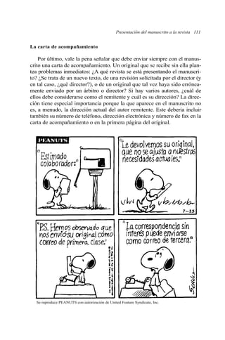 Presentación del manuscrito a la revista 111
La carta de acompañamiento
Por último, vale la pena señalar que debe enviar siempre con el manus-
crito una carta de acompañamiento. Un original que se recibe sin ella plan-
tea problemas inmediatos: ¿A qué revista se está presentando el manuscri-
to? ¿Se trata de un nuevo texto, de una revisión solicitada por el director (y
en tal caso, ¿qué director?), o de un original que tal vez haya sido errónea-
mente enviado por un árbitro o director? Si hay varios autores, ¿cuál de
ellos debe considerarse como el remitente y cuál es su dirección? La direc-
ción tiene especial importancia porque la que aparece en el manuscrito no
es, a menudo, la dirección actual del autor remitente. Este debería incluir
también su número de teléfono, dirección electrónica y número de fax en la
carta de acompañamiento o en la primera página del original.
Se reproduce PEANUTS con autorización de United Feature Syndicate, Inc.
 