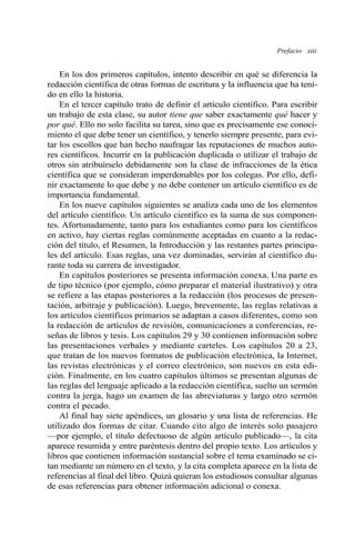 Prefacio xiii
En los dos primeros capítulos, intento describir en qué se diferencia la
redacción científica de otras formas de escritura y la influencia que ha teni-
do en ello la historia.
En el tercer capítulo trato de definir el artículo científico. Para escribir
un trabajo de esta clase, su autor tiene que saber exactamente qué hacer y
por qué. Ello no solo facilita su tarea, sino que es precisamente ese conoci-
miento el que debe tener un científico, y tenerlo siempre presente, para evi-
tar los escollos que han hecho naufragar las reputaciones de muchos auto-
res científicos. Incurrir en la publicación duplicada o utilizar el trabajo de
otros sin atribuírselo debidamente son la clase de infracciones de la ética
científica que se consideran imperdonables por los colegas. Por ello, defi-
nir exactamente lo que debe y no debe contener un artículo científico es de
importancia fundamental.
En los nueve capítulos siguientes se analiza cada uno de los elementos
del artículo científico. Un artículo científico es la suma de sus componen-
tes. Afortunadamente, tanto para los estudiantes como para los científicos
en activo, hay ciertas reglas comúnmente aceptadas en cuanto a la redac-
ción del título, el Resumen, la Introducción y las restantes partes principa-
les del artículo. Esas reglas, una vez dominadas, servirán al científico du-
rante toda su carrera de investigador.
En capítulos posteriores se presenta información conexa. Una parte es
de tipo técnico (por ejemplo, cómo preparar el material ilustrativo) y otra
se refiere a las etapas posteriores a la redacción (los procesos de presen-
tación, arbitraje y publicación). Luego, brevemente, las reglas relativas a
los artículos científicos primarios se adaptan a casos diferentes, como son
la redacción de artículos de revisión, comunicaciones a conferencias, re-
señas de libros y tesis. Los capítulos 29 y 30 contienen información sobre
las presentaciones verbales y mediante carteles. Los capítulos 20 a 23,
que tratan de los nuevos formatos de publicación electrónica, la Internet,
las revistas electrónicas y el correo electrónico, son nuevos en esta edi-
ción. Finalmente, en los cuatro capítulos últimos se presentan algunas de
las reglas del lenguaje aplicado a la redacción científica, suelto un sermón
contra la jerga, hago un examen de las abreviaturas y largo otro sermón
contra el pecado.
Al final hay siete apéndices, un glosario y una lista de referencias. He
utilizado dos formas de citar. Cuando cito algo de interés solo pasajero
—por ejemplo, el título defectuoso de algún artículo publicado—, la cita
aparece resumida y entre paréntesis dentro del propio texto. Los artículos y
libros que contienen información sustancial sobre el tema examinado se ci-
tan mediante un número en el texto, y la cita completa aparece en la lista de
referencias al final del libro. Quizá quieran los estudiosos consultar algunas
de esas referencias para obtener información adicional o conexa.
 