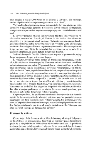 114 Cómo escribir y publicar trabajos científicos
mos acogido a más de 200 Papas en los últimos 2 000 años. Sin embargo,
este es el primer director que consigue entrar en el cielo”.
Volviendo a la primera oración de este capítulo, hay que distinguir entre
directores y redactores gerentes. Los autores deben conocer la diferencia,
aunque solo sea para saber a quién tienen que quejarse cuando las cosas van
mal.
El director (algunas revistas tienen varios) decide si se aceptan o se re-
chazan los manuscritos. Por ello, el director de una revista científica es un
científico, y a menudo de nivel superior. El director no solo adopta las de-
cisiones definitivas sobre la “aceptación” o el “rechazo”, sino que designa
también a los colegas árbitros a cuyo consejo recurrirá. Siempre que usted
tenga razones para objetar la calidad de las revisiones de su artículo (o la
decisión adoptada), su queja deberá dirigirse al director.
Se ha dicho que la función del director es separar el grano de la paja y
luego asegurarse de que se imprima la paja.
El redactor gerente es por lo común un profesional remunerado, con de-
dicación exclusiva, mientras que los directores son normalmente científicos
voluntarios no remunerados. (Algunas de las revistas científicas y médicas
muy importantes tienen, sin embargo, directores remunerados, con dedica-
ción exclusiva. Otras, especialmente las médicas y especialmente las que se
publican comercialmente, pagan sueldos a sus directores, que trabajan a jor-
nada parcial.) Lo normal es que el redactor gerente no participe directamen-
te en las decisiones sobre “aceptación o rechazo”. En cambio, trata de evi-
tar a los directores todos los detalles de oficina y administración
relacionados con el proceso de arbitraje, y se encarga de las operaciones que
convierten en definitiva los originales aceptados en artículos publicados.
Por ello, si surgen problemas en las etapas de corrección de pruebas y pu-
blicación, debe usted dirigirse al redactor gerente.
En pocas palabras, los problemas anteriores a la aceptación son normal-
mente de la competencia del director, mientras que los posteriores a esa
aceptación son de la jurisdicción del redactor gerente. Sin embargo, por mis
años de experiencia en este último cargo, puedo decir que parece haber una
ley fundamental con la que todo el mundo está de acuerdo: “Siempre que
algo sale mal, la culpa es del redactor gerente”.
El proceso de arbitraje
Como autor, debe formarse cierta idea del cómo y el porqué del proce-
so de arbitraje. En consecuencia, describiré las normas y procedimientos tí-
picos de la mayoría de las redacciones de revistas científicas. Si puede en-
tender (e incluso, quizá, agradecer) algunas de las razones de las decisiones
editoriales que se toman, tal vez con el tiempo podrá aumentar el porcenta-
 