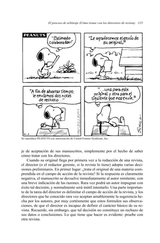 El proceso de arbitraje (Cómo tratar con los directores de revista) 115
je de aceptación de sus manuscritos, simplemente por el hecho de saber
cómo tratar con los directores.
Cuando su original llega por primera vez a la redacción de una revista,
el director (o el redactor gerente, si la revista lo tiene) adopta varias deci-
siones preliminares. En primer lugar: ¿trata el original de una materia com-
prendida en el campo de acción de la revista? Si la respuesta es claramente
negativa, el manuscrito se devuelve inmediatamente al autor remitente, con
una breve indicación de las razones. Rara vez podrá un autor impugnar con
éxito tal decisión, y normalmente será inútil intentarlo. Una parte importan-
te de la tarea del director es delimitar el campo de acción de la revista, y los
directores que he conocido rara vez aceptan amablemente la sugerencia he-
cha por los autores, por muy cortésmente que estos formulen sus observa-
ciones, de que el director es incapaz de definir el carácter básico de su re-
vista. Recuerde, sin embargo, que tal decisión no constituye un rechazo de
sus datos o conclusiones. Lo que tiene que hacer es evidente: pruebe con
otra revista.
Se reproduce PEANUTS con autorización de United Feature Syndicate, Inc.
 