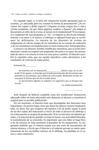 En segundo lugar, si el tema del manuscrito resulta apropiado para su
examen, ¿es adecuada para ese examen la forma de presentación? ¿Se en-
viaron dos copias a doble espacio? (Algunas revistas exigen tres o más.)
¿Están completas, sin que falten páginas, cuadros o figuras? ¿Se adapta el
documento al estilo de la revista, al menos en lo fundamental? Si la respues-
ta a cualquiera de esas preguntas es “no”, el original se devolverá inmedia-
tamente a su autor o, al menos, el arbitraje se aplazará hasta que se rectifi-
quen las deficiencias. La mayoría de los directores de revistas no
malgastarán el valioso tiempo de los miembros de su consejo de redacción
y de sus consultores enviándoles para revisión manuscritos mal preparados.
Conozco a un director, hombre amable por naturaleza, que se irritó enor-
memente cuando un original mal preparado, devuelto a su autor, fue presen-
tado de nuevo a la misma revista con muy pocos cambios. El director escri-
bió la siguiente carta, que me agrada reproducir como advertencia a los
estudiantes de ciencias de todas partes:
Estimado Dr._________:
En relación con su manuscrito____________, observo que, en su car-
ta del 23 de agosto, se disculpa por la mala presentación del documento que
presentó en un principio, que califica de inexcusable. Realmente no hay ex-
cusa para la basura que nos ha enviado ahora.
Le devolvemos adjunto su original y le sugerimos que se busque otra
revista.
Le saluda atentamente,
_______________
Solo después de haberse cumplido estas dos condiciones (manuscrito
adecuado sobre un tema adecuado) está dispuesto el director a examinar el
original para su posible publicación.
En ese momento, el director tiene que desempeñar dos funciones muy
importantes. En primer lugar, tiene que hacer las labores caseras fundamen-
tales. Es decir, hay que ocuparse del registro a fin de poder seguir la pista
de las dos copias del manuscrito a través de todo el proceso de arbitraje y
(si el documento se acepta) de producción. Si la revista tiene un redactor ge-
rente, y la mayoría de las grandes revistas lo tienen, esa actividad forma par-
te normalmente de su cometido. Es importante que esta labor se haga bien,
a fin de conocer en todo momento el paradero de los manuscritos. Es im-
portante también que el sistema cuente con una serie de mecanismos de
alarma internos, a fin de que el director o el redactor gerente se entere opor-
tunamente de los inevitables retrasos en el arbitraje, las pérdidas en el co-
rreo y otras catástrofes.
116 Cómo escribir y publicar trabajos científicos
 