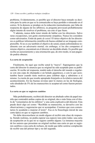 120 Cómo escribir y publicar trabajos científicos
problema. Evidentemente, es posible que el director haya tomado su deci-
sión pero la carta en que se la comunicaba se haya perdido o retrasado en el
correo. Si la demora se produjo en la redacción (normalmente, por falta de
respuesta de alguno de los árbitros), su pregunta provocará probablemente
algún intento de resolver el problema, sea este el que fuere.
Y además, nunca debe tener miedo de hablar con los directores. Salvo
raras excepciones, son gente enormemente simpática. Nunca los considere
como adversarios. Están de parte de usted. El único objetivo de los directo-
res es publicar información científica de buena calidad en un lenguaje com-
prensible. Si no es ese también el objetivo de usted, estará enfrentándose re-
almente con un adversario mortal; sin embargo, si los dos comparten el
mismo objetivo, encontrará en el director un decidido aliado. Es posible que
reciba un asesoramiento y una orientación que, de otro modo, ni aun pagan-
do podría obtener.
La carta de aceptación
Finalmente, he aquí que recibe usted la “nueva”. Supongamos que la
carta del director le anuncia que su original ha sido aceptado para su publi-
cación. Si recibe tal respuesta, tendrá todo el derecho del mundo a regalar-
se con una copa de champaña o un helado gigantesco, o con lo que acos-
tumbre hacer cuando tiene motivos para celebrar algo y admirarse a sí
mismo. La razón de que resulte apropiado festejarlo es la relativa rareza del
acontecimiento. En las buenas revistas (por lo menos en las de biología),
solo alrededor de 5% de los manuscritos se aceptan tal como fueron presen-
tados.
La carta en que se sugieren cambios
Más probablemente, recibirá del director un abultado sobre de papel ma-
nila que contendrá ambas copias de su original, dos o más listas con el títu-
lo de “comentarios de los árbitros” y una carta explicativa del director. Esta
puede decir algo así como: “Recibido su manuscrito, se devuelve con las
observaciones y sugerencias que se acompañan. Creemos que esos comen-
tarios le ayudarán a mejorar el texto”. Esa es la fraseología inicial de una
carta típica en que se sugieren cambios.
No debe desconsolarse en modo alguno al recibir esta clase de respues-
ta. Siendo realistas, no podía esperar esa especie rara entre todas: una carta
de aceptación en la que no se sugiere cambio alguno. La inmensa mayoría
de los autores que presentan un original reciben una carta en que se sugie-
ren cambios o una carta de rechazo, de modo que debe sentirse complacido
de recibir una del primer tipo y no del segundo.
 